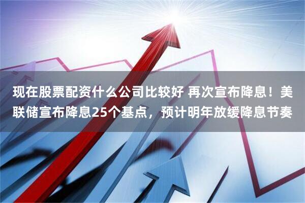 现在股票配资什么公司比较好 再次宣布降息！美联储宣布降息25个基点，预计明年放缓降息节奏