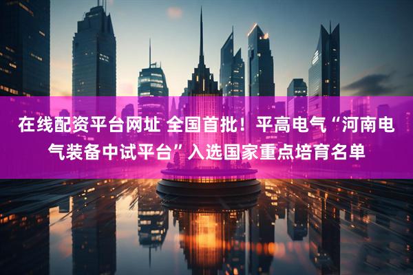 在线配资平台网址 全国首批！平高电气“河南电气装备中试平台”入选国家重点培育名单