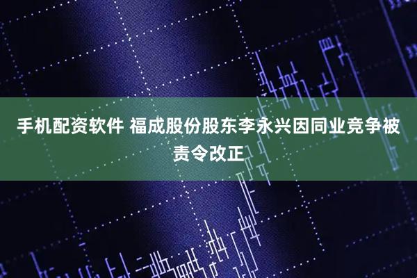 手机配资软件 福成股份股东李永兴因同业竞争被责令改正