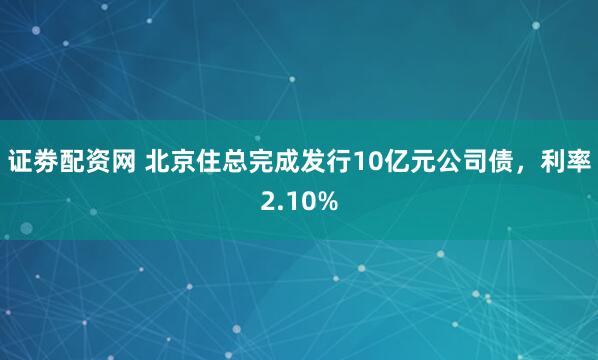 证劵配资网 北京住总完成发行10亿元公司债，利率2.10%