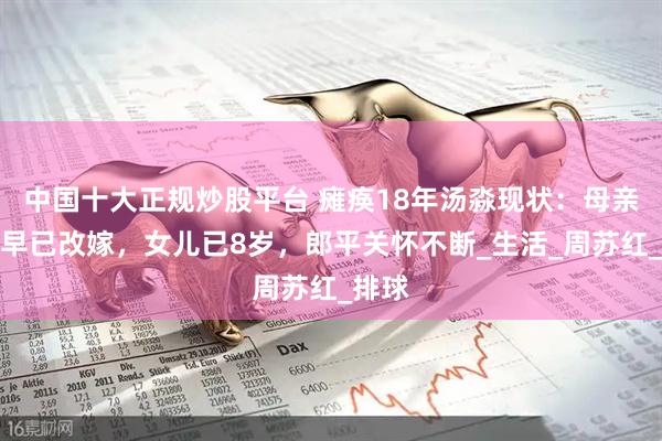 中国十大正规炒股平台 瘫痪18年汤淼现状：母亲妻子早已改嫁，女儿已8岁，郎平关怀不断_生活_周苏红_排球