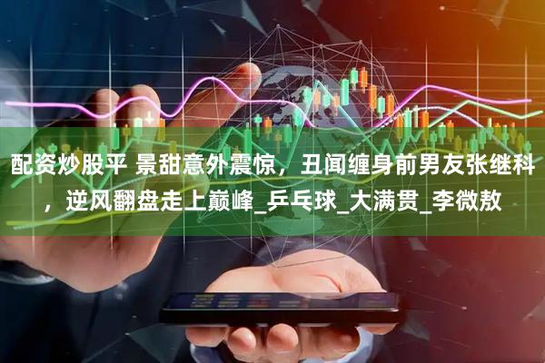 配资炒股平 景甜意外震惊，丑闻缠身前男友张继科，逆风翻盘走上巅峰_乒乓球_大满贯_李微敖