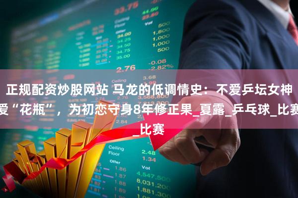 正规配资炒股网站 马龙的低调情史：不爱乒坛女神爱“花瓶”，为初恋守身8年修正果_夏露_乒乓球_比赛