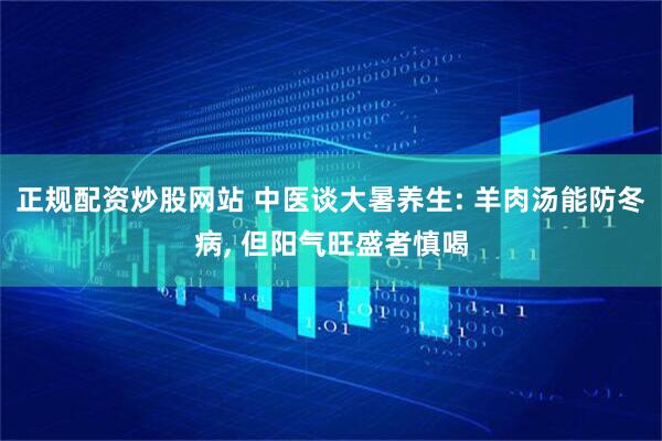 正规配资炒股网站 中医谈大暑养生: 羊肉汤能防冬病, 但阳气旺盛者慎喝