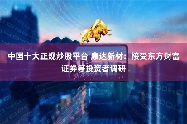 中国十大正规炒股平台 康达新材：接受东方财富证券等投资者调研