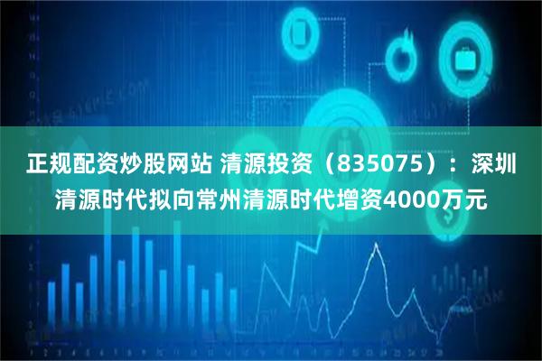 正规配资炒股网站 清源投资（835075）：深圳清源时代拟向常州清源时代增资4000万元