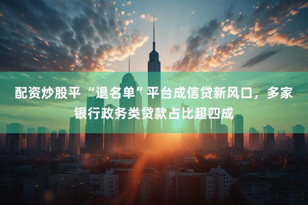 配资炒股平 “退名单”平台成信贷新风口，多家银行政务类贷款占比超四成