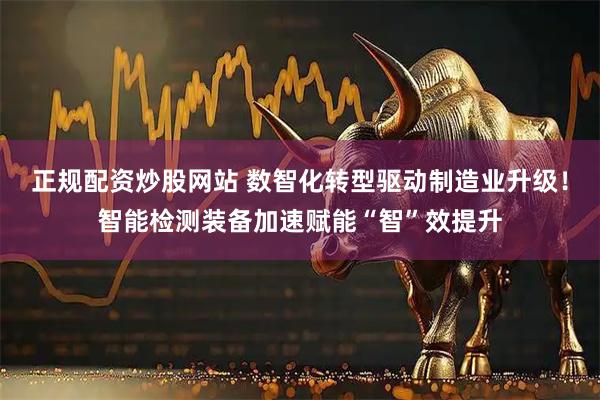 正规配资炒股网站 数智化转型驱动制造业升级！智能检测装备加速赋能“智”效提升