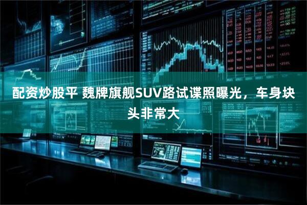 配资炒股平 魏牌旗舰SUV路试谍照曝光，车身块头非常大