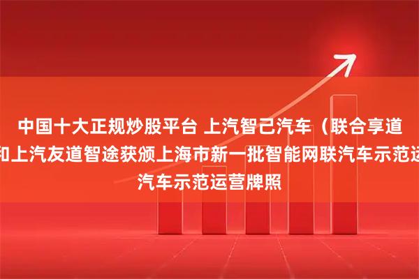 中国十大正规炒股平台 上汽智己汽车（联合享道出行）和上汽友道智途获颁上海市新一批智能网联汽车示范运营牌照
