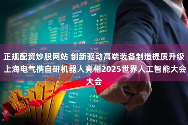 正规配资炒股网站 创新驱动高端装备制造提质升级 上海电气携自研机器人亮相2025世界人工智能大会