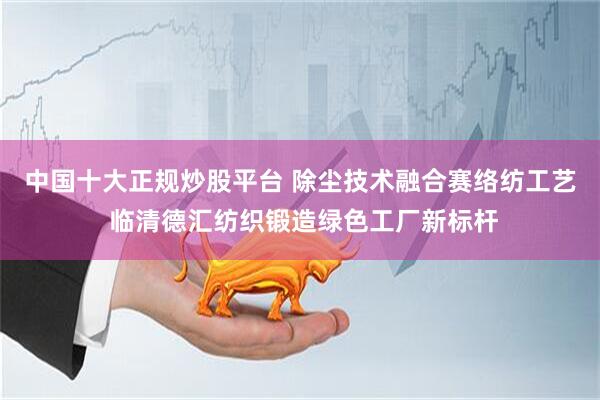 中国十大正规炒股平台 除尘技术融合赛络纺工艺 临清德汇纺织锻造绿色工厂新标杆