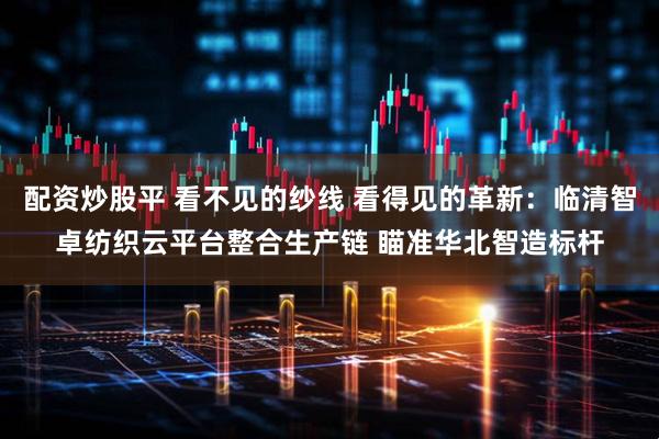 配资炒股平 看不见的纱线 看得见的革新：临清智卓纺织云平台整合生产链 瞄准华北智造标杆