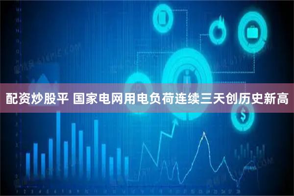 配资炒股平 国家电网用电负荷连续三天创历史新高