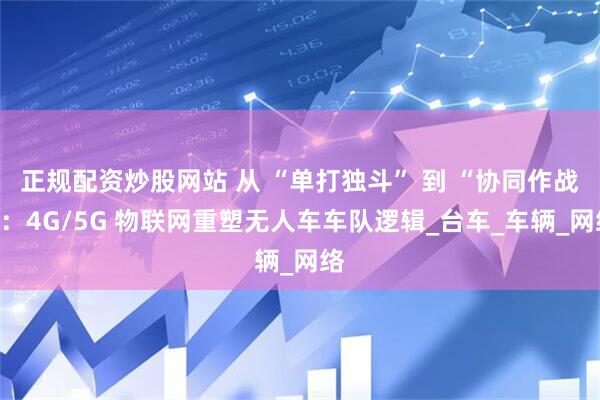 正规配资炒股网站 从 “单打独斗” 到 “协同作战”：4G/5G 物联网重塑无人车车队逻辑_台车_车辆_网络