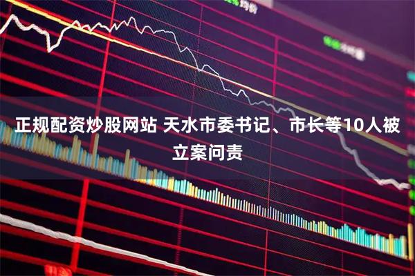 正规配资炒股网站 天水市委书记、市长等10人被立案问责