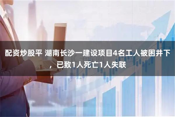 配资炒股平 湖南长沙一建设项目4名工人被困井下，已致1人死亡1人失联