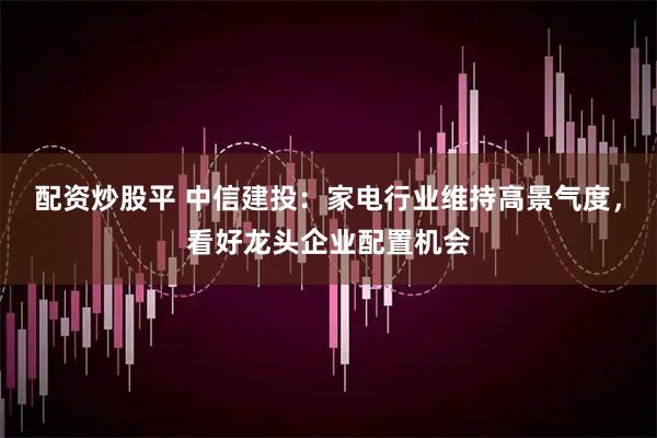 配资炒股平 中信建投：家电行业维持高景气度，看好龙头企业配置机会