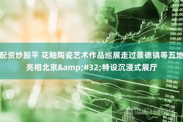 配资炒股平 花釉陶瓷艺术作品巡展走过景德镇等五地亮相北京&#32;特设沉浸式展厅
