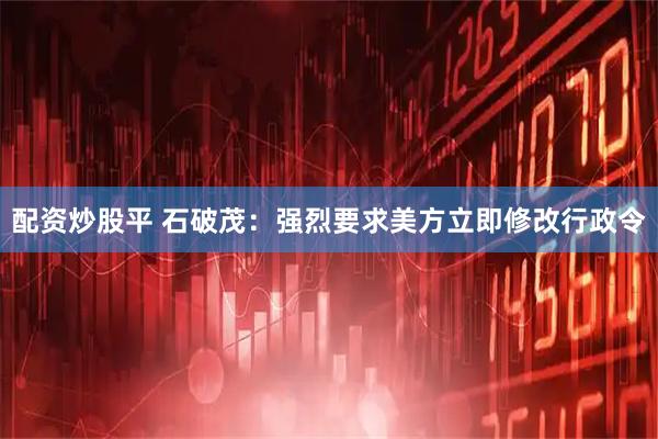 配资炒股平 石破茂：强烈要求美方立即修改行政令