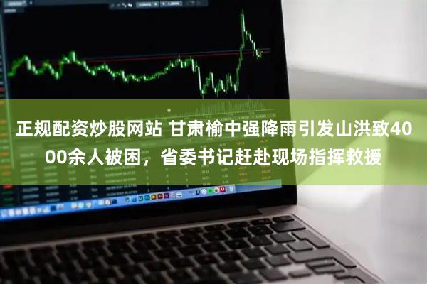 正规配资炒股网站 甘肃榆中强降雨引发山洪致4000余人被困，省委书记赶赴现场指挥救援