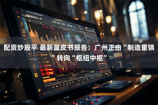 配资炒股平 最新蓝皮书报告：广州正由“制造重镇”转向“枢纽中枢”
