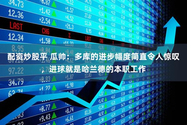 配资炒股平 瓜帅：多库的进步幅度简直令人惊叹，进球就是哈兰德的本职工作
