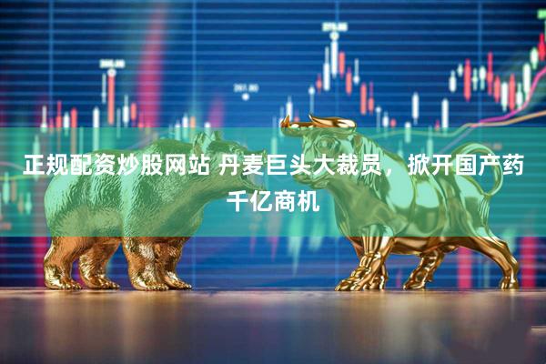 正规配资炒股网站 丹麦巨头大裁员，掀开国产药千亿商机