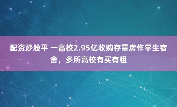 配资炒股平 一高校2.95亿收购存量房作学生宿舍，多所高校有买有租