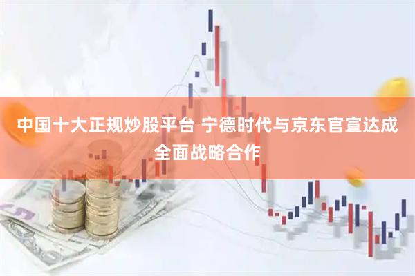 中国十大正规炒股平台 宁德时代与京东官宣达成全面战略合作