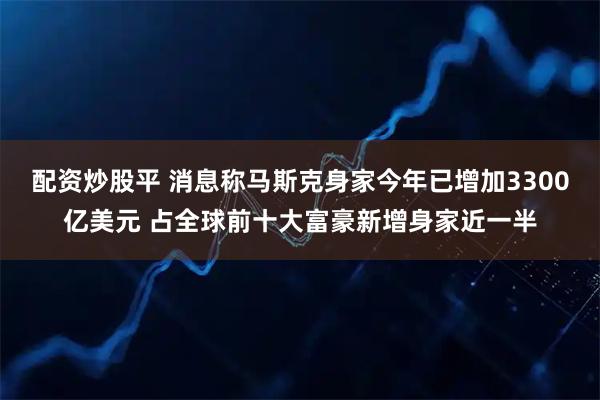 配资炒股平 消息称马斯克身家今年已增加3300亿美元 占全球前十大富豪新增身家近一半