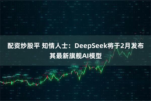 配资炒股平 知情人士：DeepSeek将于2月发布其最新旗舰AI模型