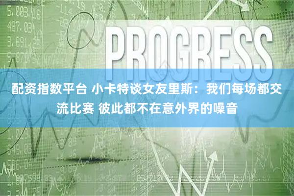 配资指数平台 小卡特谈女友里斯：我们每场都交流比赛 彼此都不在意外界的噪音