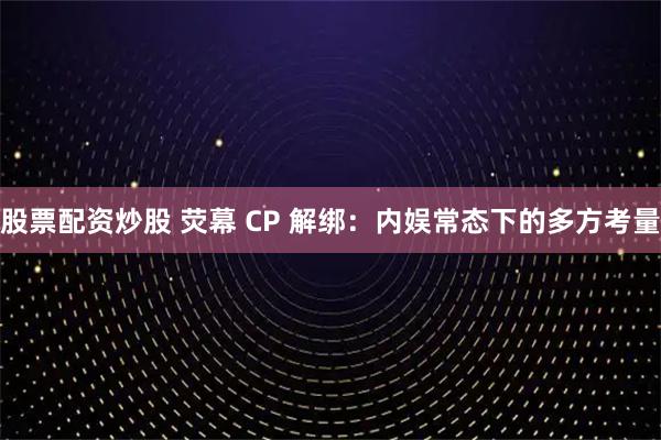 股票配资炒股 荧幕 CP 解绑：内娱常态下的多方考量