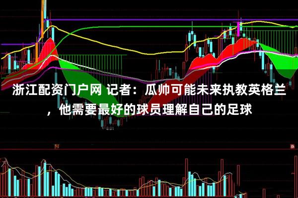 浙江配资门户网 记者：瓜帅可能未来执教英格兰，他需要最好的球员理解自己的足球