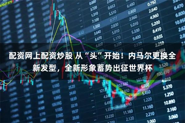 配资网上配资炒股 从“头”开始！内马尔更换全新发型，全新形象蓄势出征世界杯