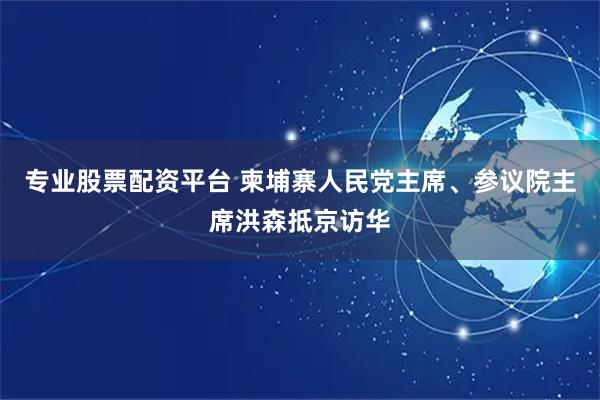 专业股票配资平台 柬埔寨人民党主席、参议院主席洪森抵京访华