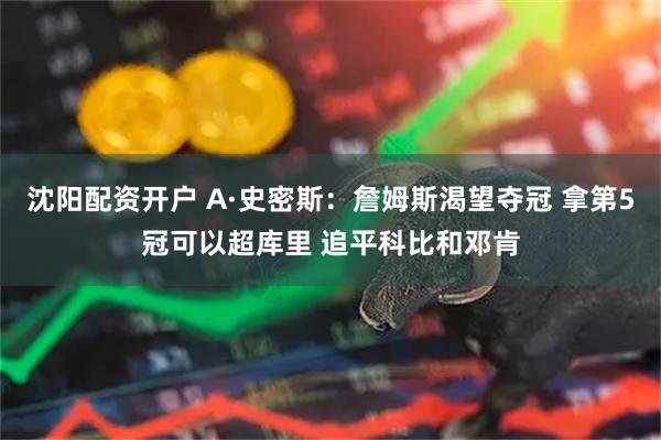 沈阳配资开户 A·史密斯：詹姆斯渴望夺冠 拿第5冠可以超库里 追平科比和邓肯