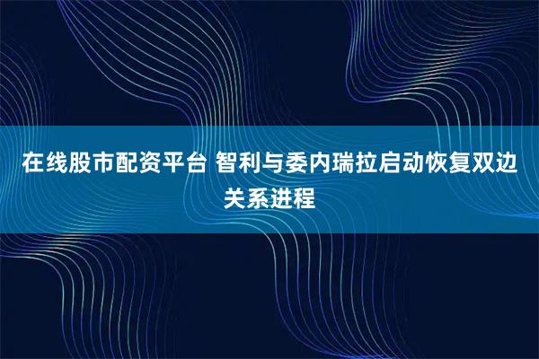 在线股市配资平台 智利与委内瑞拉启动恢复双边关系进程