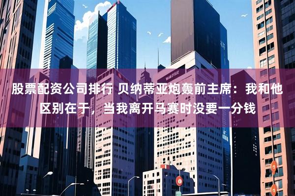 股票配资公司排行 贝纳蒂亚炮轰前主席：我和他区别在于，当我离开马赛时没要一分钱