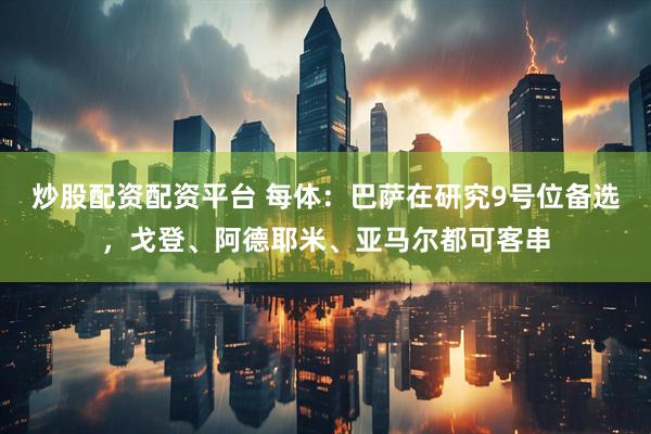 炒股配资配资平台 每体：巴萨在研究9号位备选，戈登、阿德耶米、亚马尔都可客串