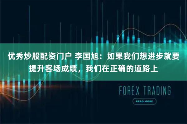 优秀炒股配资门户 李国旭：如果我们想进步就要提升客场成绩，我们在正确的道路上