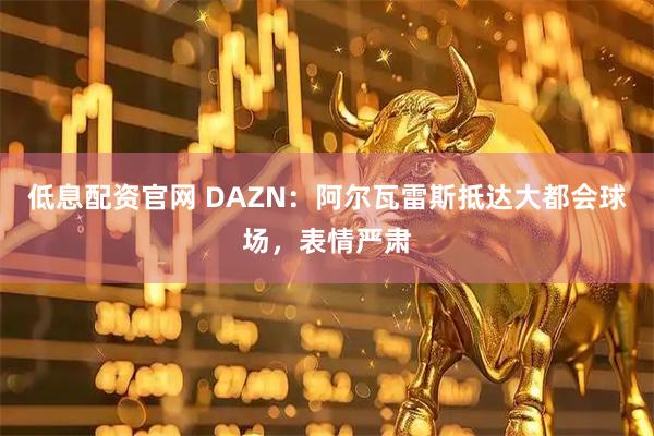 低息配资官网 DAZN：阿尔瓦雷斯抵达大都会球场，表情严肃