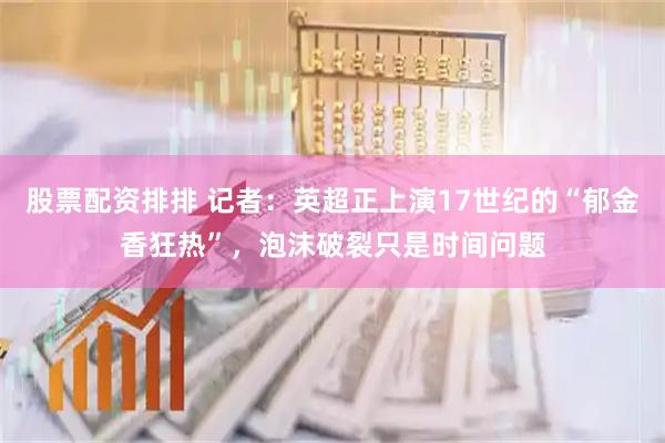 股票配资排排 记者：英超正上演17世纪的“郁金香狂热”，泡沫破裂只是时间问题