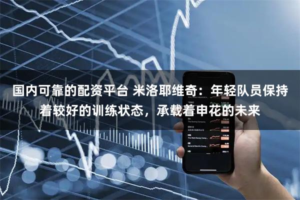国内可靠的配资平台 米洛耶维奇：年轻队员保持着较好的训练状态，承载着申花的未来