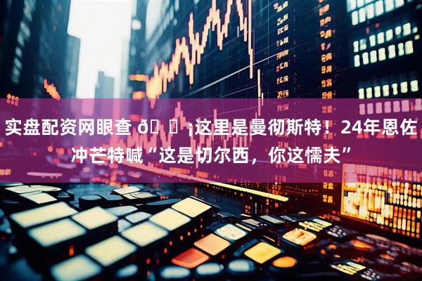 实盘配资网眼查 😡这里是曼彻斯特!24年恩佐冲芒特喊“这是切尔西,你这懦夫”