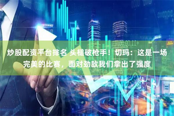 炒股配资平台排名 头槌破枪手！切玛：这是一场完美的比赛，面对劲敌我们拿出了强度