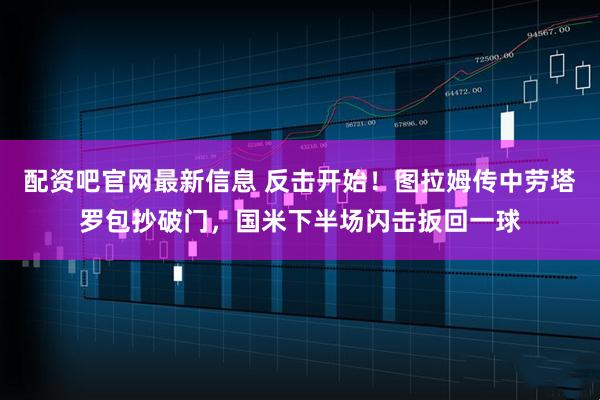 配资吧官网最新信息 反击开始！图拉姆传中劳塔罗包抄破门，国米下半场闪击扳回一球