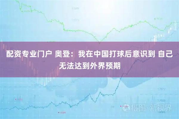 配资专业门户 奥登：我在中国打球后意识到 自己无法达到外界预期